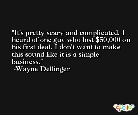It's pretty scary and complicated. I heard of one guy who lost $50,000 on his first deal. I don't want to make this sound like it is a simple business. -Wayne Dellinger