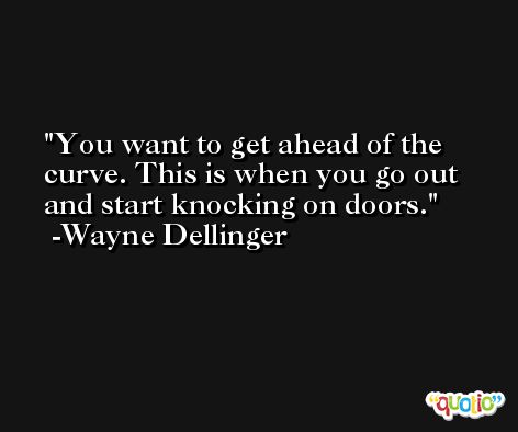 You want to get ahead of the curve. This is when you go out and start knocking on doors. -Wayne Dellinger