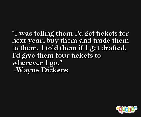 I was telling them I'd get tickets for next year, buy them and trade them to them. I told them if I get drafted, I'd give them four tickets to wherever I go. -Wayne Dickens
