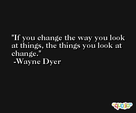 If you change the way you look at things, the things you look at change. -Wayne Dyer