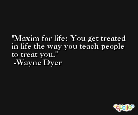 Maxim for life: You get treated in life the way you teach people to treat you. -Wayne Dyer