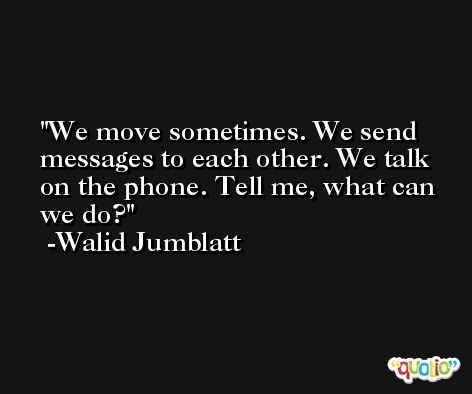 We move sometimes. We send messages to each other. We talk on the phone. Tell me, what can we do? -Walid Jumblatt