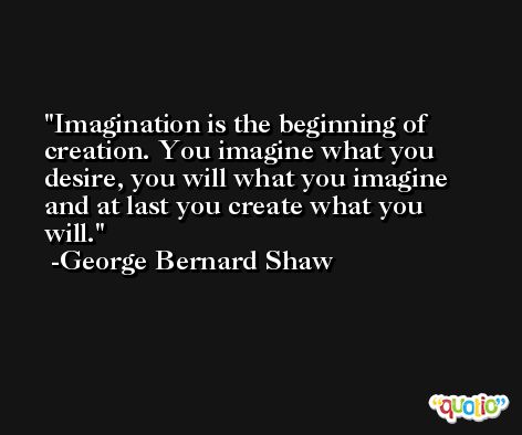 Imagination is the beginning of creation. You imagine what you desire, you will what you imagine and at last you create what you will. -George Bernard Shaw