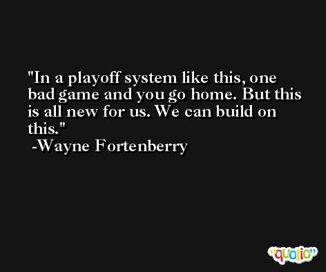 In a playoff system like this, one bad game and you go home. But this is all new for us. We can build on this. -Wayne Fortenberry