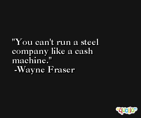 You can't run a steel company like a cash machine. -Wayne Fraser