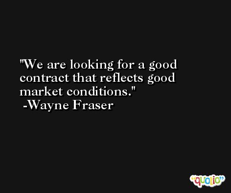 We are looking for a good contract that reflects good market conditions. -Wayne Fraser