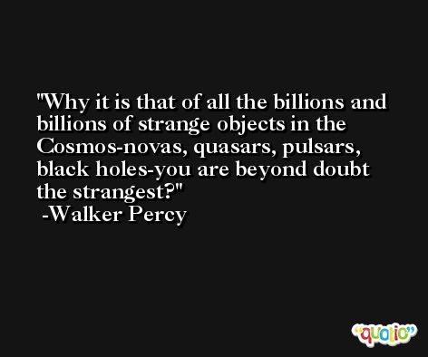 Why it is that of all the billions and billions of strange objects in the Cosmos-novas, quasars, pulsars, black holes-you are beyond doubt the strangest? -Walker Percy