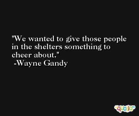 We wanted to give those people in the shelters something to cheer about. -Wayne Gandy