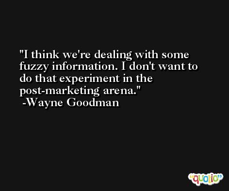 I think we're dealing with some fuzzy information. I don't want to do that experiment in the post-marketing arena. -Wayne Goodman