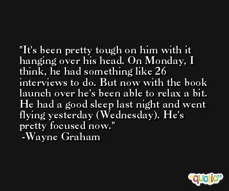 It's been pretty tough on him with it hanging over his head. On Monday, I think, he had something like 26 interviews to do. But now with the book launch over he's been able to relax a bit. He had a good sleep last night and went flying yesterday (Wednesday). He's pretty focused now. -Wayne Graham