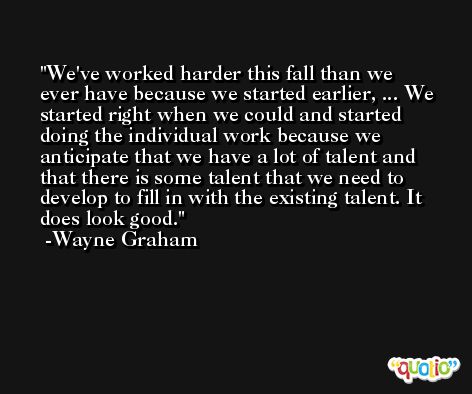 We've worked harder this fall than we ever have because we started earlier, ... We started right when we could and started doing the individual work because we anticipate that we have a lot of talent and that there is some talent that we need to develop to fill in with the existing talent. It does look good. -Wayne Graham