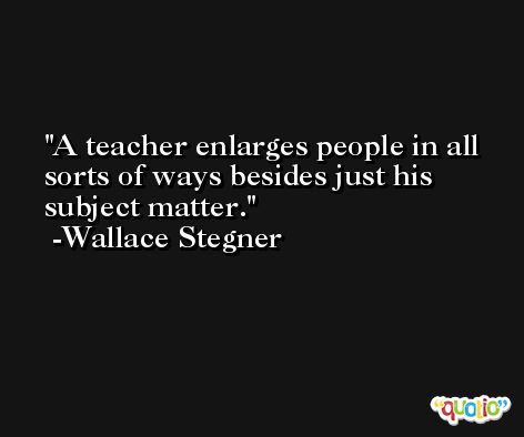 A teacher enlarges people in all sorts of ways besides just his subject matter. -Wallace Stegner