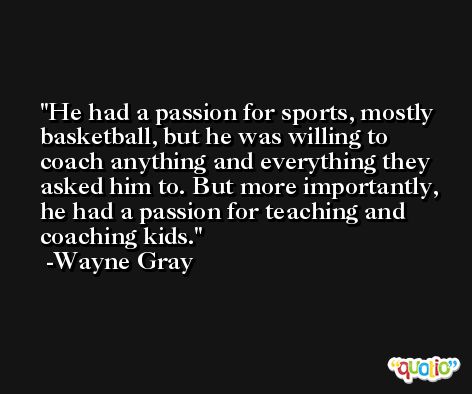 He had a passion for sports, mostly basketball, but he was willing to coach anything and everything they asked him to. But more importantly, he had a passion for teaching and coaching kids. -Wayne Gray