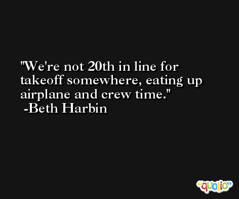 We're not 20th in line for takeoff somewhere, eating up airplane and crew time. -Beth Harbin