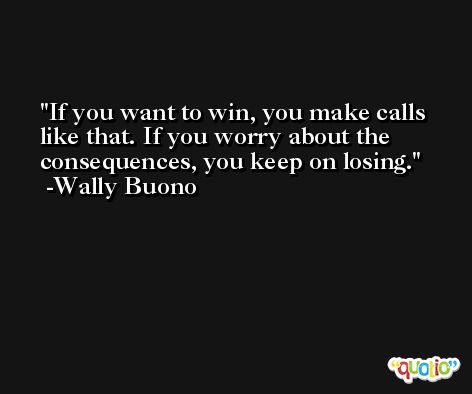 If you want to win, you make calls like that. If you worry about the consequences, you keep on losing. -Wally Buono
