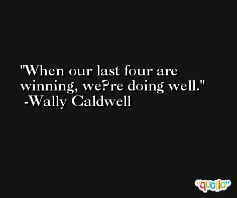 When our last four are winning, we?re doing well. -Wally Caldwell