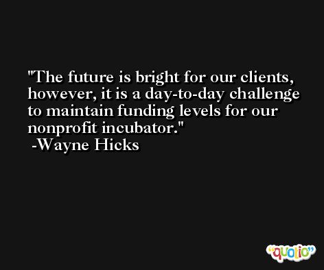The future is bright for our clients, however, it is a day-to-day challenge to maintain funding levels for our nonprofit incubator. -Wayne Hicks