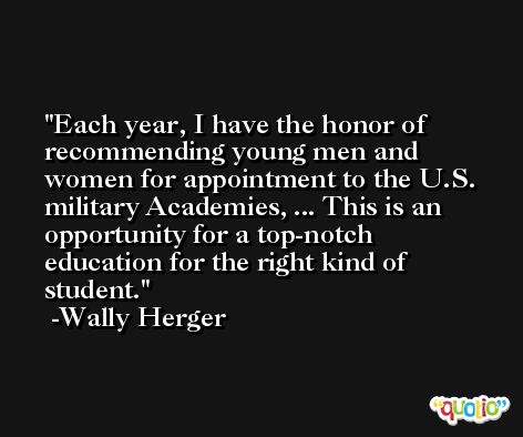 Each year, I have the honor of recommending young men and women for appointment to the U.S. military Academies, ... This is an opportunity for a top-notch education for the right kind of student. -Wally Herger