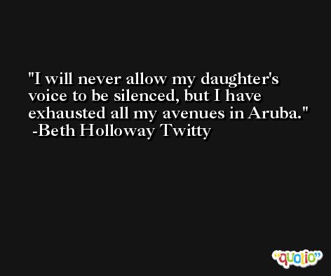 I will never allow my daughter's voice to be silenced, but I have exhausted all my avenues in Aruba. -Beth Holloway Twitty
