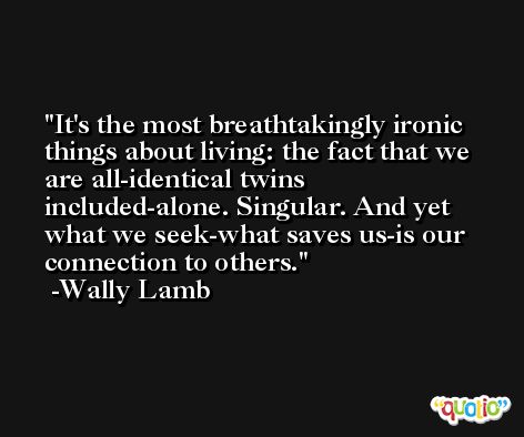 It's the most breathtakingly ironic things about living: the fact that we are all-identical twins included-alone. Singular. And yet what we seek-what saves us-is our connection to others. -Wally Lamb