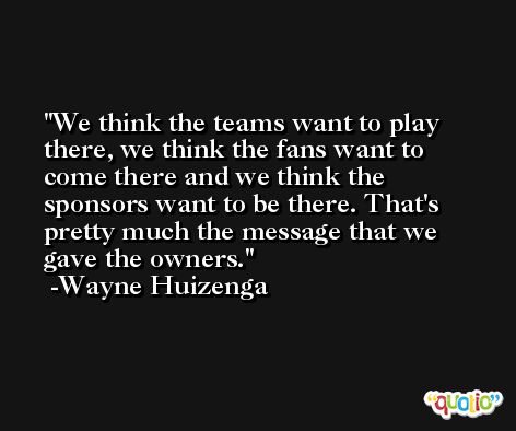 We think the teams want to play there, we think the fans want to come there and we think the sponsors want to be there. That's pretty much the message that we gave the owners. -Wayne Huizenga