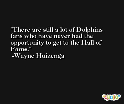 There are still a lot of Dolphins fans who have never had the opportunity to get to the Hall of Fame. -Wayne Huizenga