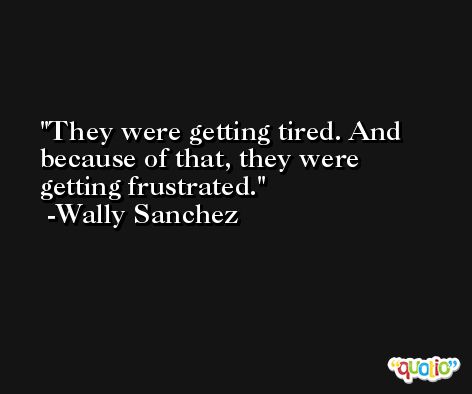 They were getting tired. And because of that, they were getting frustrated. -Wally Sanchez