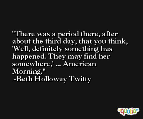There was a period there, after about the third day, that you think, 'Well, definitely something has happened. They may find her somewhere,' ... American Morning. -Beth Holloway Twitty