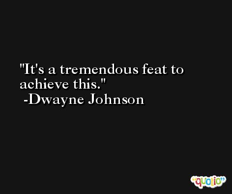 It's a tremendous feat to achieve this. -Dwayne Johnson