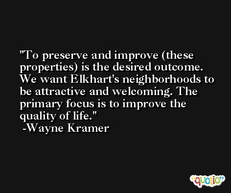 To preserve and improve (these properties) is the desired outcome. We want Elkhart's neighborhoods to be attractive and welcoming. The primary focus is to improve the quality of life. -Wayne Kramer