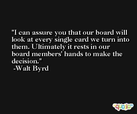 I can assure you that our board will look at every single card we turn into them. Ultimately it rests in our board members' hands to make the decision. -Walt Byrd