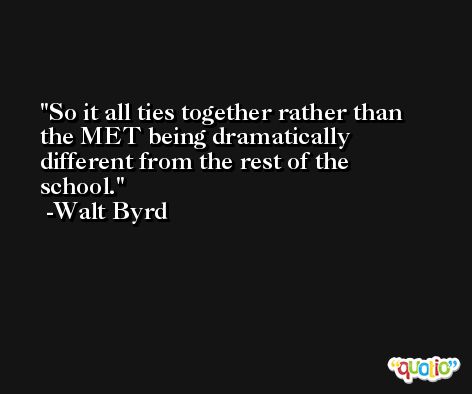 So it all ties together rather than the MET being dramatically different from the rest of the school. -Walt Byrd