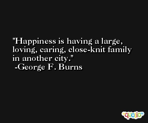 Happiness is having a large, loving, caring, close-knit family in another city. -George F. Burns
