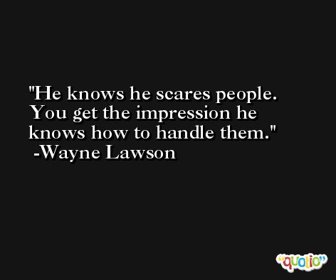 He knows he scares people. You get the impression he knows how to handle them. -Wayne Lawson