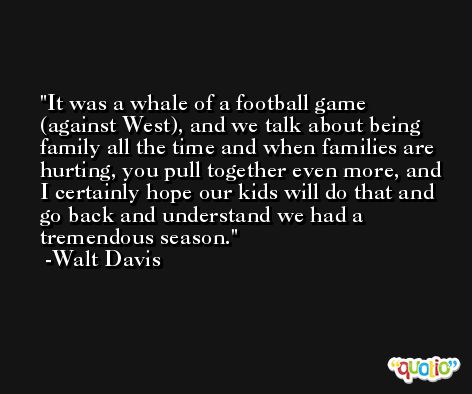 It was a whale of a football game (against West), and we talk about being family all the time and when families are hurting, you pull together even more, and I certainly hope our kids will do that and go back and understand we had a tremendous season. -Walt Davis