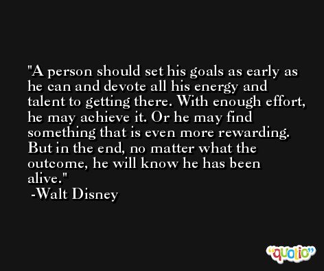 A person should set his goals as early as he can and devote all his energy and talent to getting there. With enough effort, he may achieve it. Or he may find something that is even more rewarding. But in the end, no matter what the outcome, he will know he has been alive. -Walt Disney