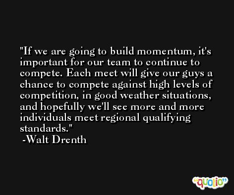 If we are going to build momentum, it's important for our team to continue to compete. Each meet will give our guys a chance to compete against high levels of competition, in good weather situations, and hopefully we'll see more and more individuals meet regional qualifying standards. -Walt Drenth