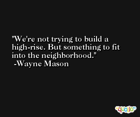 We're not trying to build a high-rise. But something to fit into the neighborhood. -Wayne Mason
