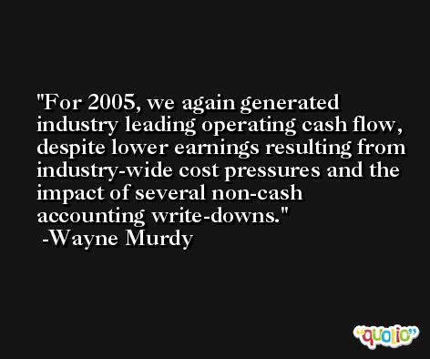 For 2005, we again generated industry leading operating cash flow, despite lower earnings resulting from industry-wide cost pressures and the impact of several non-cash accounting write-downs. -Wayne Murdy
