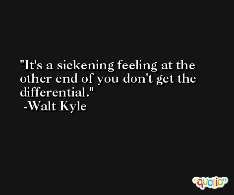 It's a sickening feeling at the other end of you don't get the differential. -Walt Kyle