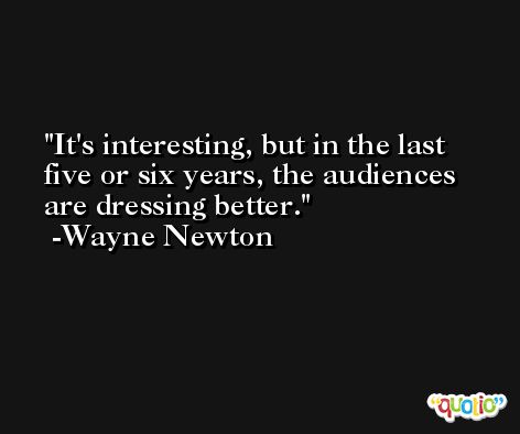 It's interesting, but in the last five or six years, the audiences are dressing better. -Wayne Newton