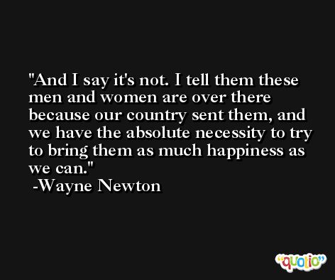 And I say it's not. I tell them these men and women are over there because our country sent them, and we have the absolute necessity to try to bring them as much happiness as we can. -Wayne Newton
