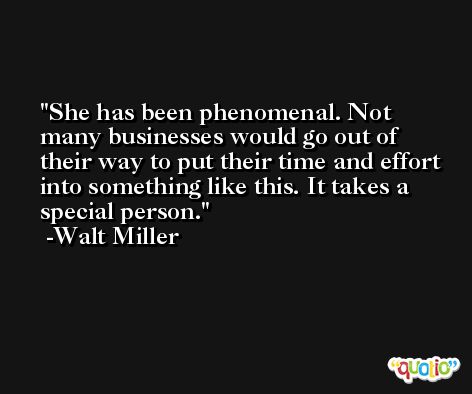 She has been phenomenal. Not many businesses would go out of their way to put their time and effort into something like this. It takes a special person. -Walt Miller