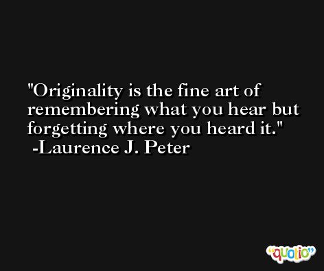 Originality is the fine art of remembering what you hear but forgetting where you heard it. -Laurence J. Peter