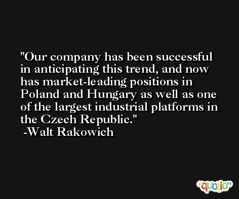 Our company has been successful in anticipating this trend, and now has market-leading positions in Poland and Hungary as well as one of the largest industrial platforms in the Czech Republic. -Walt Rakowich