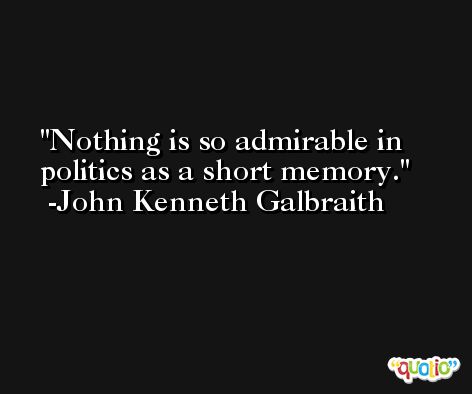 Nothing is so admirable in politics as a short memory. -John Kenneth Galbraith