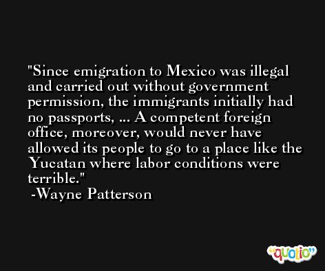 Since emigration to Mexico was illegal and carried out without government permission, the immigrants initially had no passports, ... A competent foreign office, moreover, would never have allowed its people to go to a place like the Yucatan where labor conditions were terrible. -Wayne Patterson