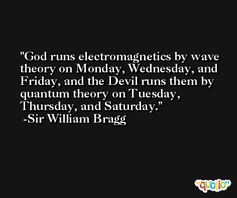 God runs electromagnetics by wave theory on Monday, Wednesday, and Friday, and the Devil runs them by quantum theory on Tuesday, Thursday, and Saturday. -Sir William Bragg