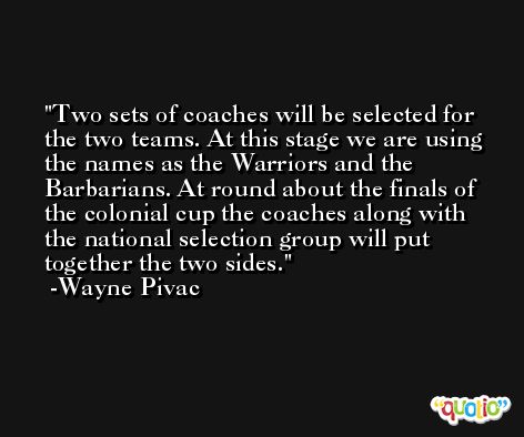Two sets of coaches will be selected for the two teams. At this stage we are using the names as the Warriors and the Barbarians. At round about the finals of the colonial cup the coaches along with the national selection group will put together the two sides. -Wayne Pivac