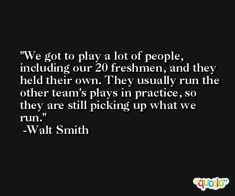 We got to play a lot of people, including our 20 freshmen, and they held their own. They usually run the other team's plays in practice, so they are still picking up what we run. -Walt Smith